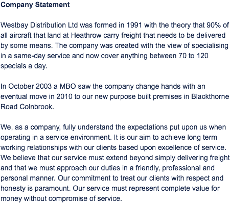 Company Statement Westbay Distribution Ltd was formed in 1991 with the theory that 90% of all aircraft that land at Heathrow carry freight that needs to be delivered by some means. The company was created with the view of specialising in a same-day service and now cover anything between 70 to 120 specials a day. In October 2003 a MBO saw the company change hands with an eventual move in 2010 to our new purpose built premises in Blackthorne Road Colnbrook. We, as a company, fully understand the expectations put upon us when operating in a service environment. It is our aim to achieve long term working relationships with our clients based upon excellence of service. We believe that our service must extend beyond simply delivering freight and that we must approach our duties in a friendly, professional and personal manner. Our commitment to treat our clients with respect and honesty is paramount. Our service must represent complete value for money without compromise of service.